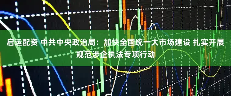 启运配资 中共中央政治局：加快全国统一大市场建设 扎实开展规范涉企执法专项行动