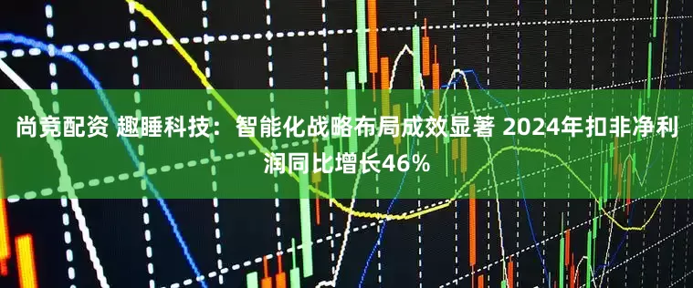 尚竞配资 趣睡科技：智能化战略布局成效显著 2024年扣非净利润同比增长46%