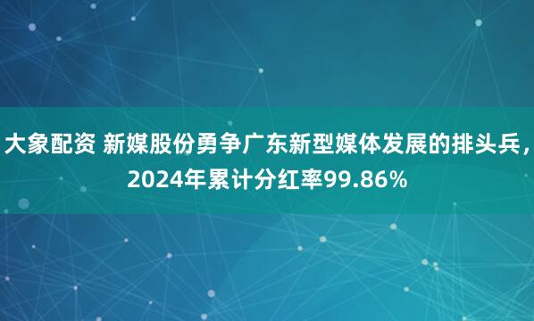 大象配资 新媒股份勇争广东新型媒体发展的排头兵，2024年累计分红率99.86%