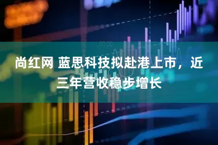尚红网 蓝思科技拟赴港上市，近三年营收稳步增长