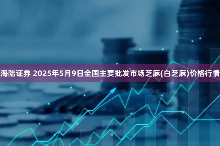 海陆证券 2025年5月9日全国主要批发市场芝麻(白芝麻)价格行情