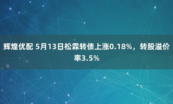 辉煌优配 5月13日松霖转债上涨0.18%，转股溢价率3.5%
