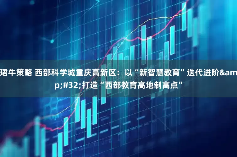 珺牛策略 西部科学城重庆高新区：以“新智慧教育”迭代进阶 打造“西部教育高地制高点”