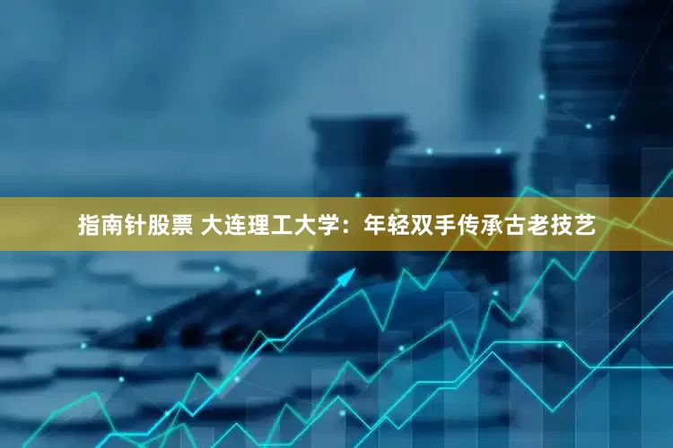 指南针股票 大连理工大学：年轻双手传承古老技艺