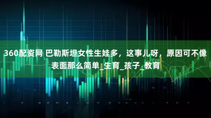 360配资网 巴勒斯坦女性生娃多，这事儿呀，原因可不像表面那么简单_生育_孩子_教育