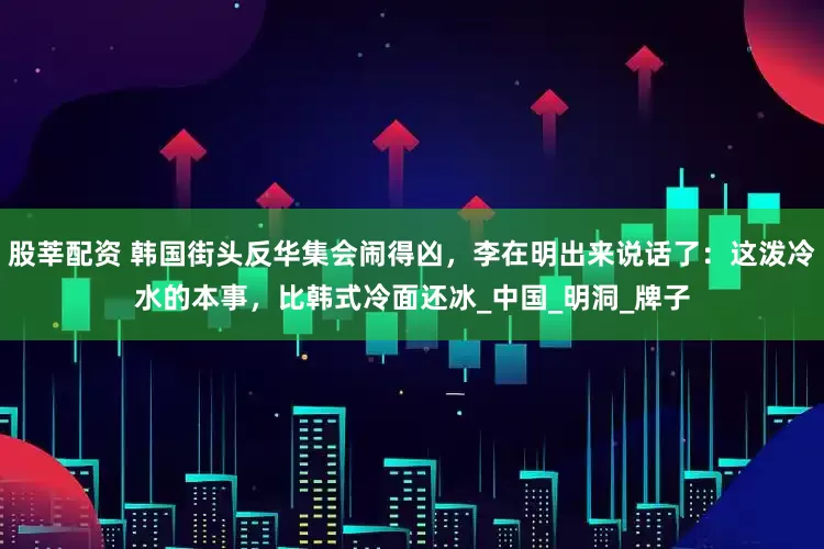股莘配资 韩国街头反华集会闹得凶，李在明出来说话了：这泼冷水的本事，比韩式冷面还冰_中国_明洞_牌子