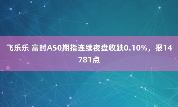 飞乐乐 富时A50期指连续夜盘收跌0.10%，报14781点