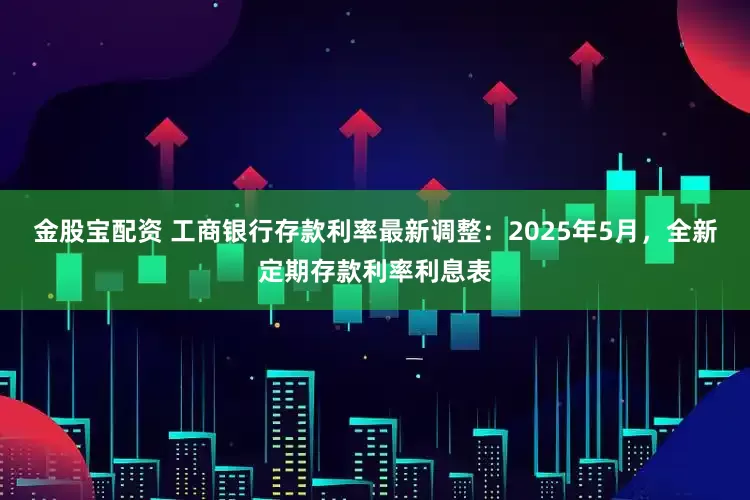 金股宝配资 工商银行存款利率最新调整：2025年5月，全新定期存款利率利息表