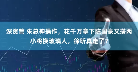 深资管 朱总神操作，花千万拿下陈国豪又搭两小将换玻璃人，徐昕真走了？
