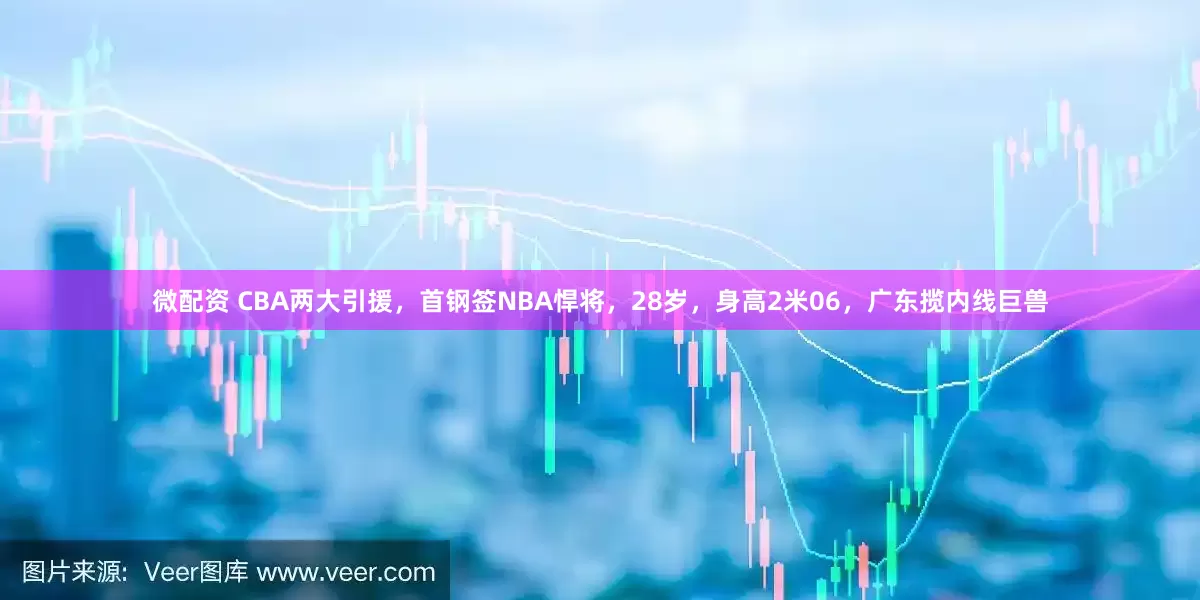 微配资 CBA两大引援，首钢签NBA悍将，28岁，身高2米06，广东揽内线巨兽