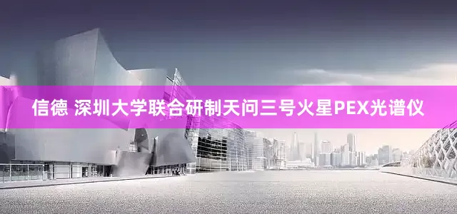 信德 深圳大学联合研制天问三号火星PEX光谱仪