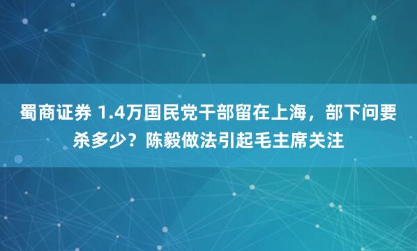 蜀商证券 1.4万国民党干部留在上海，部下问要杀多少？陈毅做法引起毛主席关注